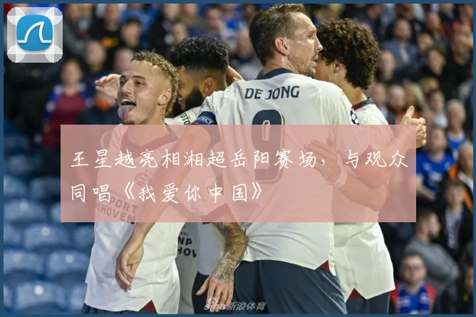 王星越亮相湘超岳阳赛场，与观众同唱《我爱你中国》