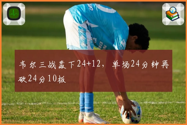 韦尔三战轰下24+12，单场24分钟再砍24分10板