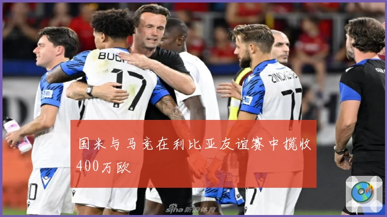 国米与马竞在利比亚友谊赛中揽收400万欧