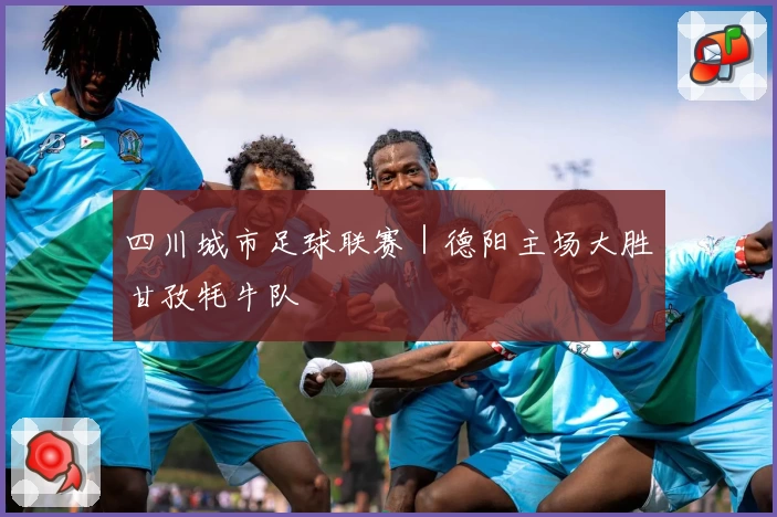 四川城市足球联赛｜德阳主场大胜甘孜牦牛队