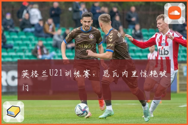 英格兰U21训练赛，恩瓦内里惊艳破门