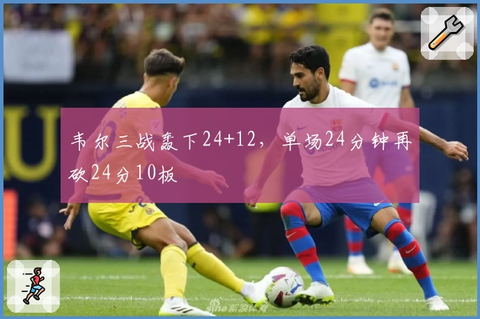 韦尔三战轰下24+12，单场24分钟再砍24分10板