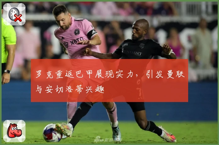 罗克重返巴甲展现实力，引发曼联与安切洛蒂兴趣