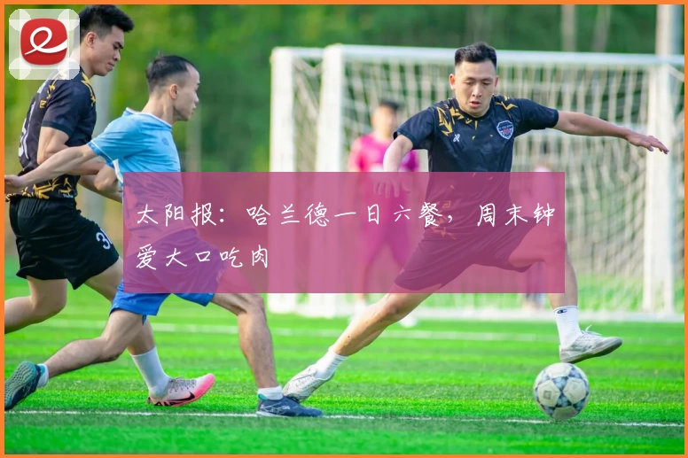 太阳报：哈兰德一日六餐，周末钟爱大口吃肉