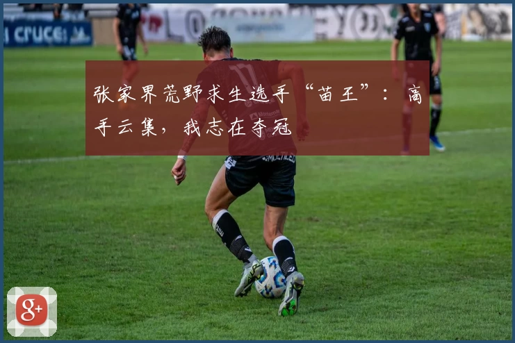 张家界荒野求生选手“苗王”：高手云集，我志在夺冠