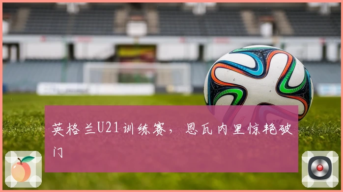 英格兰U21训练赛，恩瓦内里惊艳破门