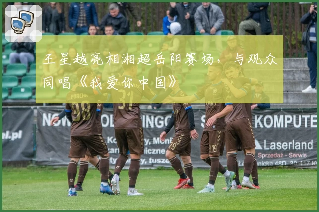 王星越亮相湘超岳阳赛场，与观众同唱《我爱你中国》