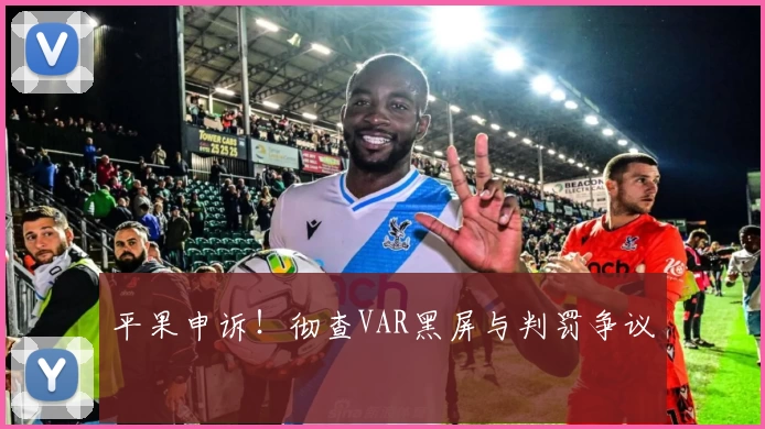 平果申诉！彻查VAR黑屏与判罚争议