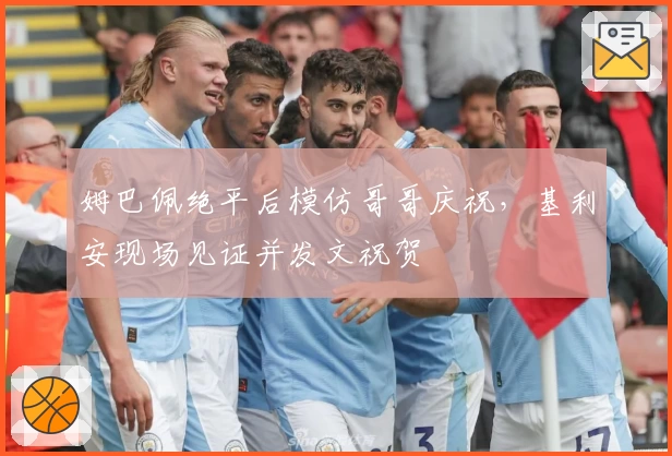 姆巴佩绝平后模仿哥哥庆祝，基利安现场见证并发文祝贺