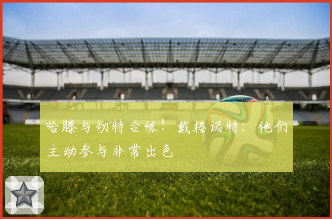 哈滕与切特合练！戴格诺特：他们主动参与非常出色