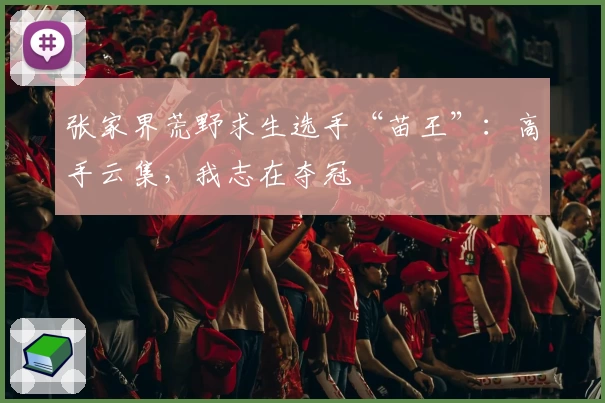 张家界荒野求生选手“苗王”：高手云集，我志在夺冠